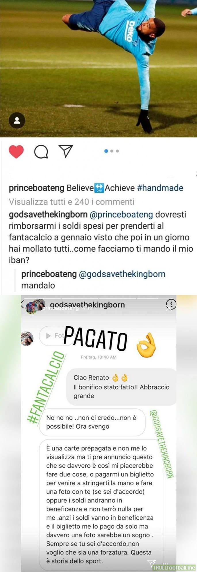Guy playing fantacalcio to Boateng: "Will you pay me back since I bought you in this window and then you left in one day?" KPB: "Yes". Boateng actually sent money to the supporter, who added money will go to charity since it was of course just a fun message.