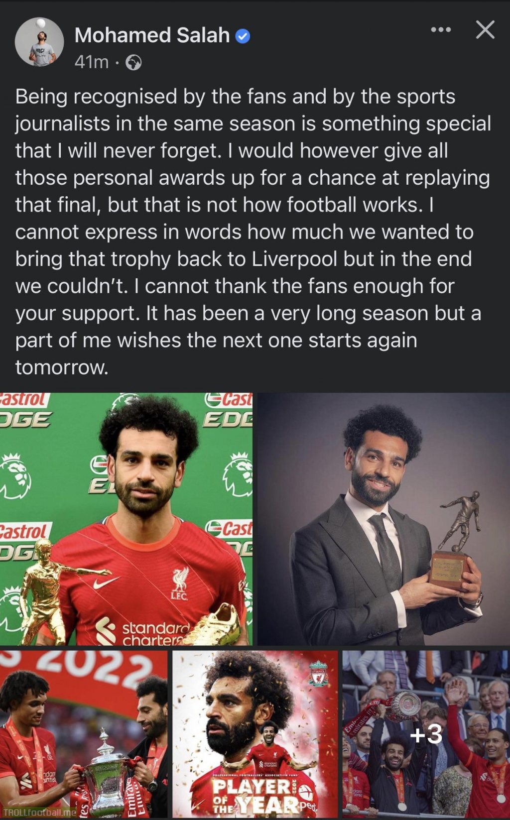 [Mohamed Salah] Being recognised by the fans and by the sports journalists in the same season is something special that I will never forget. I would however give all those personal awards up for a chance at replaying that final, but that is not how football works.